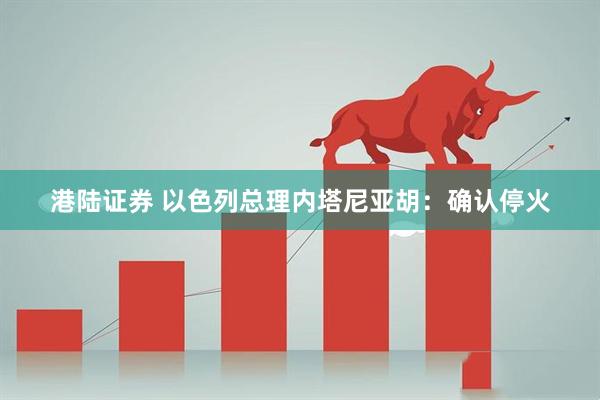 港陆证券 以色列总理内塔尼亚胡：确认停火