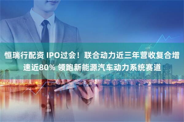 恒瑞行配资 IPO过会！联合动力近三年营收复合增速近80% 领跑新能源汽车动力系统赛道