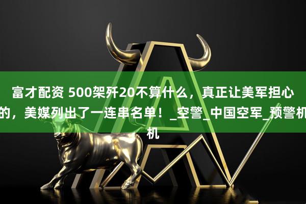 富才配资 500架歼20不算什么，真正让美军担心的，美媒列出了一连串名单！_空警_中国空军_预警机