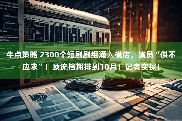 牛点策略 2300个短剧剧组涌入横店，演员“供不应求”！顶流档期排到10月！记者实探！