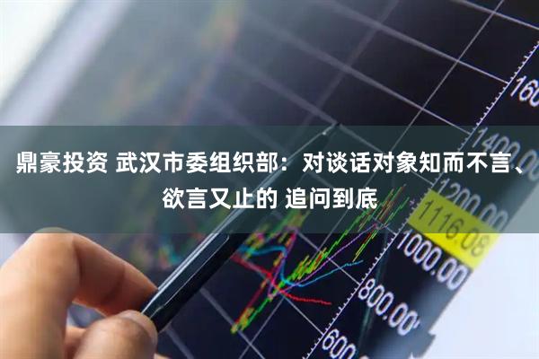鼎豪投资 武汉市委组织部：对谈话对象知而不言、欲言又止的 追问到底