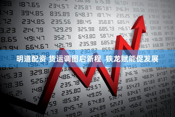 明道配资 货运调图启新程  铁龙赋能促发展