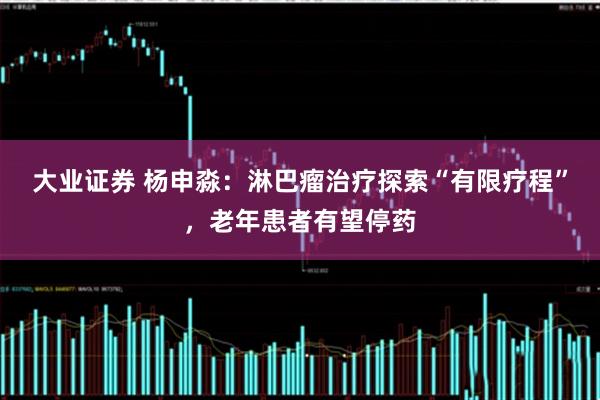 大业证券 杨申淼：淋巴瘤治疗探索“有限疗程”，老年患者有望停药